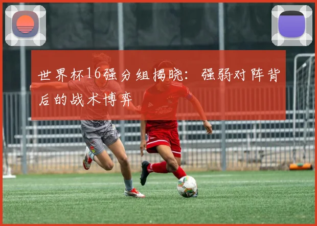 世界杯16强分组揭晓:强弱对阵背后的战术博弈