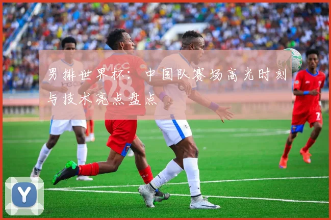 男排世界杯:中国队赛场高光时刻与技术亮点盘点