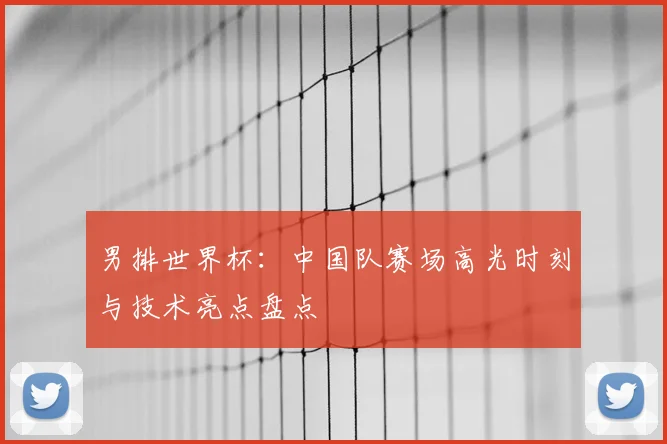 男排世界杯:中国队赛场高光时刻与技术亮点盘点