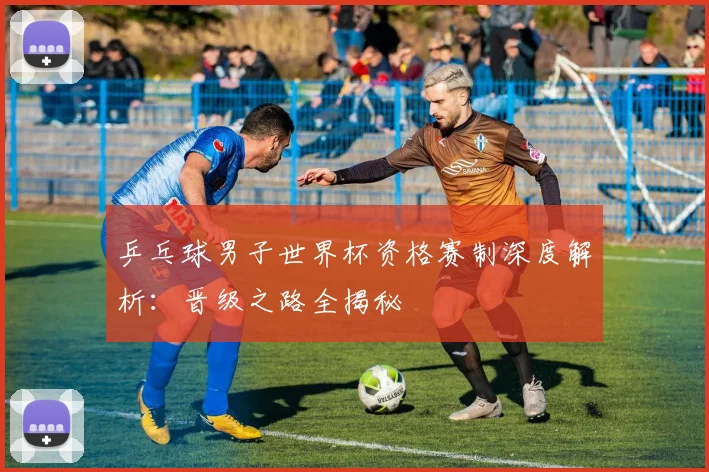 乒乓球男子世界杯资格赛制深度解析:晋级之路全揭秘