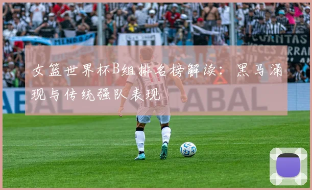 女篮世界杯B组排名榜解读:黑马涌现与传统强队表现