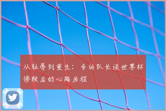 从耻辱到重生：专访队长谈世界杯惨败后的心路历程