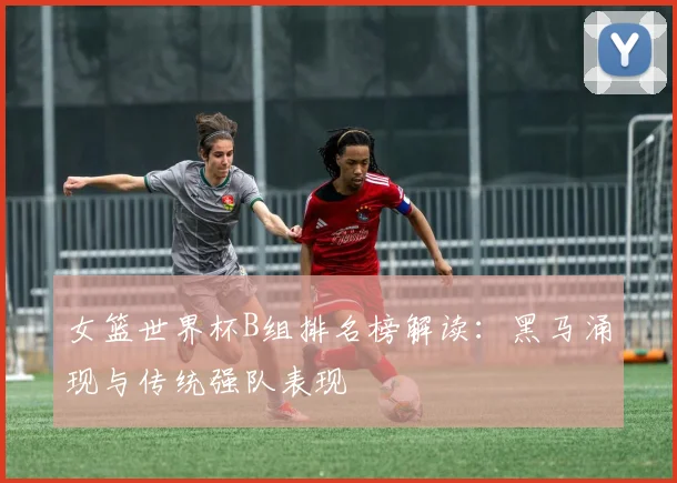 女篮世界杯B组排名榜解读:黑马涌现与传统强队表现
