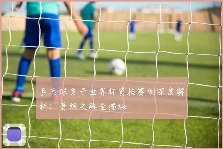 乒乓球男子世界杯资格赛制深度解析：晋级之路全揭秘