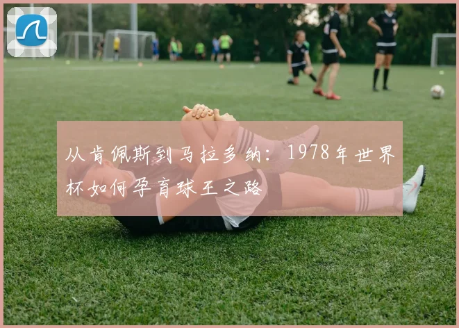 从肯佩斯到马拉多纳：1978年世界杯如何孕育球王之路