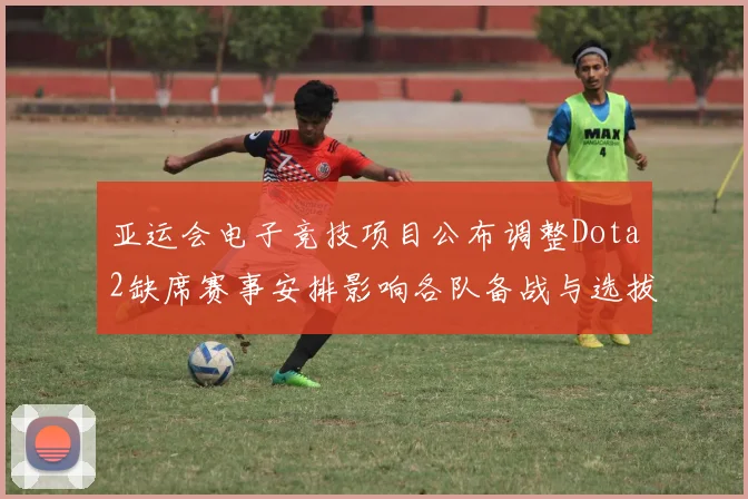 亚运会电子竞技项目公布调整Dota2缺席赛事安排影响各队备战与选拔