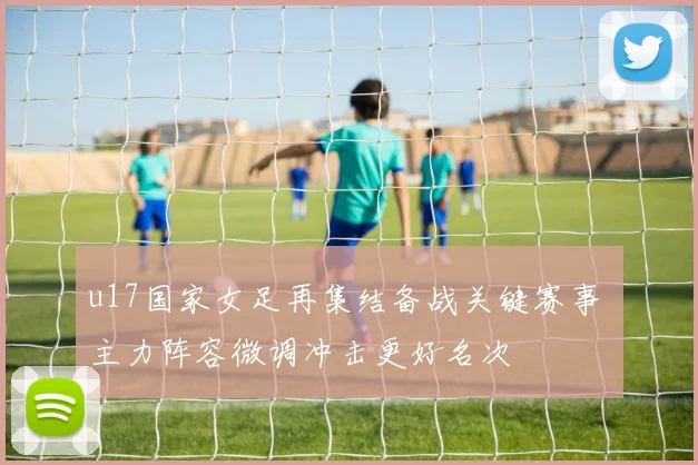 u17国家女足再集结备战关键赛事 主力阵容微调冲击更好名次