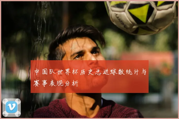 中国队世界杯历史总进球数统计与赛事表现分析