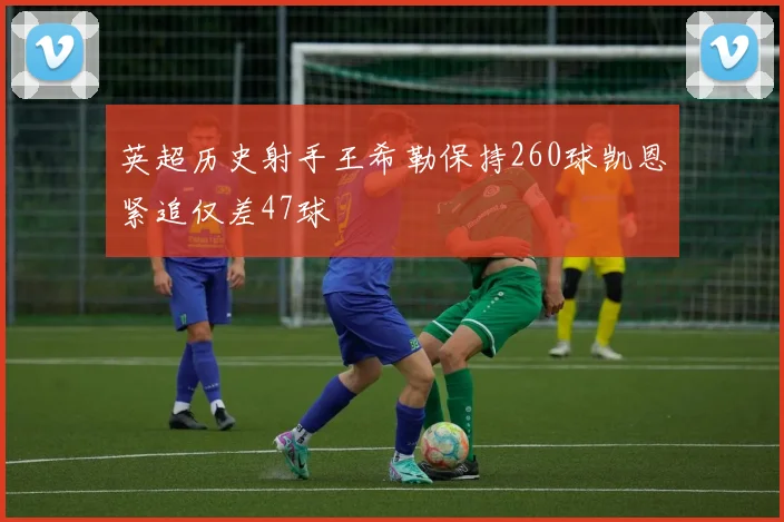 英超历史射手王希勒保持260球凯恩紧追仅差47球