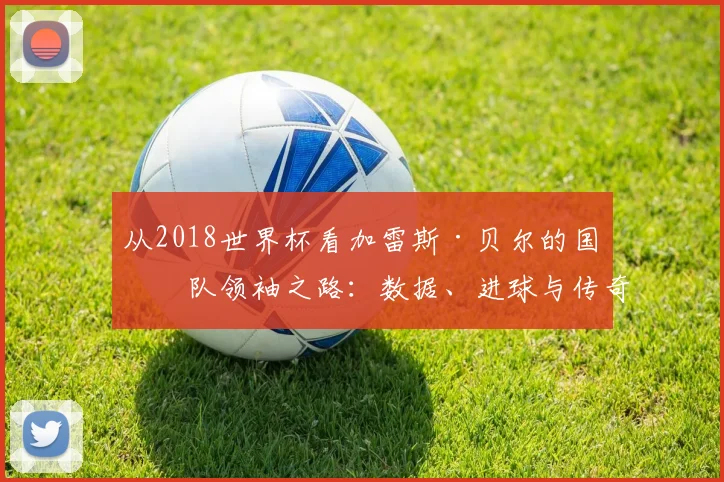 从2018世界杯看加雷斯·贝尔的国家队领袖之路：数据、进球与传奇瞬间