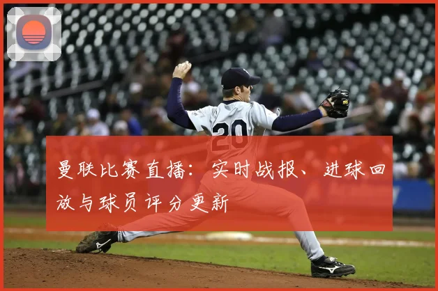 曼联比赛直播：实时战报、进球回放与球员评分更新