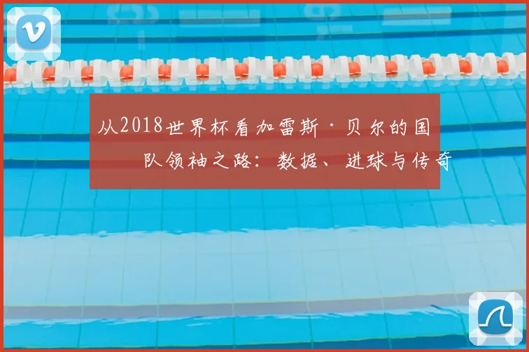 从2018世界杯看加雷斯·贝尔的国家队领袖之路：数据、进球与传奇瞬间