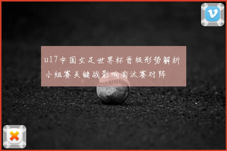 u17中国女足世界杯晋级形势解析 小组赛关键战影响淘汰赛对阵