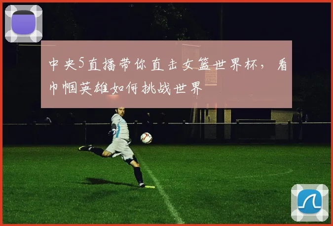中央5直播带你直击女篮世界杯，看巾帼英雄如何挑战世界