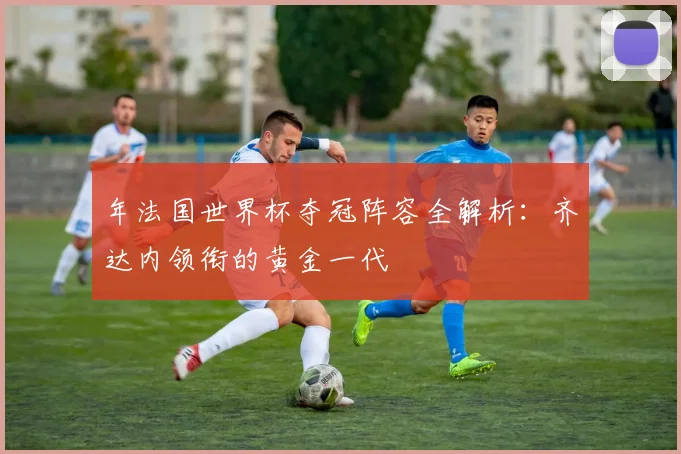 年法国世界杯夺冠阵容全解析：齐达内领衔的黄金一代